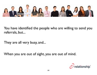 You have identified the people who are willing to send you 
referrals, but... 
They are all very busy, and... 
When you are out of sight, you are out of mind. 
64 
 
