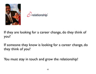 If they are looking for a career change, do they think of 
you? 
If someone they know is looking for a career change, do 
they think of you? 
You must stay in touch and grow the relationship! 
65 
 