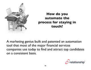 How do you 
automate the 
process for staying in 
touch? 
A marketing genius built and patented an automation 
tool that most of the major financial services 
companies use today to find and attract top candidates 
on a consistent basis. 
66 
 