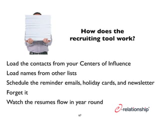 How does the 
recruiting tool work? 
Load the contacts from your Centers of Influence 
Load names from other lists 
Schedule the reminder emails, holiday cards, and newsletter 
Forget it 
Watch the resumes flow in year round 
67 
 