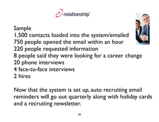 Sample 
1,500 contacts loaded into the system/emailed 
750 people opened the email within an hour 
220 people requested information 
8 people said they were looking for a career change 
20 phone interviews 
4 face-to-face interviews 
2 hires 
Now that the system is set up, auto recruiting email 
reminders will go out quarterly along with holiday cards 
and a recruiting newsletter. 
68 
 