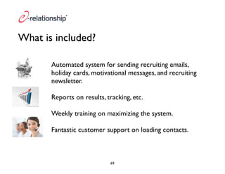 What is included? 
Automated system for sending recruiting emails, 
holiday cards, motivational messages, and recruiting 
newsletter. 
Reports on results, tracking, etc. 
Weekly training on maximizing the system. 
Fantastic customer support on loading contacts. 
69 
 