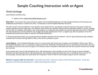 Sample Coaching Interaction with an Agent 
Jacob Roberts and Diana Pace 
 To: Marilyn Lewis marilyn.lewis.b63d@statefarm.com 
Diana Pace - The concerns that I have with Diana relate to the low Deadline Motivation and high Analytical. Because of the fast pace and 
multitasking requirements in a State Farm office, I normally like to see the Deadline Motivation above 40. 
The other concern is the low Optimism. If you decide to move ahead with her, pay attention during the interview to the pace at which she 
answers questions and her energy level. The reference check will be very important. Explore with the references whether or not she manages 
her time well, can multitask, and is able to work under pressure on a daily basis. Also explore how well she gets along with others. Individuals 
with high assertiveness and low Optimism may struggle with quickly speaking their mind in a negative way. Ask the questions on the CTS 
Supplemental Questionnaire related to optimism and Deadline Motivation. 
If, during the interview process, you can get past the low deadline motivation and low optimism, I like her high assertiveness high analytical, 
moderate Self Promotion and high Belief in Others. She has the confidence to pivot. 
Jacob Roberts – the low Deadline Motivation score is a concern along with the low trust of people in the low Belief in Others score. With a 
low Deadline Motivation score, it is important to measure work ethic. Sometimes individuals who have an extremely hard work ethic may have 
the energy to overcome a low sense of urgency. The reference check is important to help determine how hard a person will work and manage 
their time well. 
On the positive side, I like his high Recognition Drive, High assertiveness, which will help him pivot. Even though he has low Deadline 
Motivation the high Recognition Drive, high Assertiveness, and moderate Independent Spirit give him an overall Ego Drive score 44. For 
service people, having an ego drive score above 40 is important in order for them to have enough energy to work at a fast pace. 
Marilyn’s 
response 
a.er 
the 
interview 
-­‐ 
Just 
to 
let 
you 
know. 
I 
took 
your 
advice 
on 
the 
interview 
process. 
Jacob 
was 
awesome 
and 
Diana 
bombed 
big 
me. 
Really 
interesng 
how 
it 
went. 
87 
Email exchange 
 