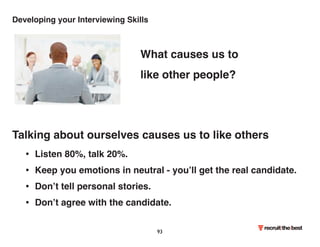 Developing your Interviewing Skills 
What causes us to 
like other people? 
Talking about ourselves causes us to like others 
• Listen 80%, talk 20%. 
• Keep you emotions in neutral - you’ll get the real candidate. 
• Don’t tell personal stories. 
• Don’t agree with the candidate. 
93 
 