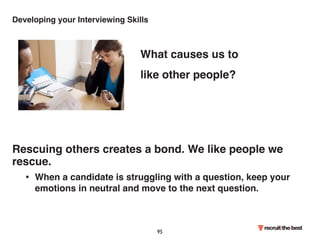 Developing your Interviewing Skills 
What causes us to 
like other people? 
Rescuing others creates a bond. We like people we 
rescue. 
• When a candidate is struggling with a question, keep your 
emotions in neutral and move to the next question. 
95 
 