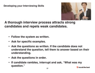Developing your Interviewing Skills 
A thorough interview process attracts strong 
candidates and repels weak candidates. 
• Follow the system as written. 
• Ask for specific examples. 
• Ask the questions as written. If the candidate does not 
understand the question, tell them to answer based on their 
understanding. 
• Ask the questions in order. 
• If candidate rambles, interrupt and ask, “What was my 
question.” 
97 
 