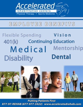 EMPLOYEE BENEFITS

Flexible Spending      Vision
 401(k)     Continuing Education
     Medical                     Mentorship
 Disability                     Dental




                 Putting Patients First
877-97-REHAB (877-977-3422) www.acceleratedrehab.com
                                               1
 