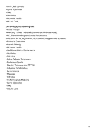 • Post-Offer Screens
• Spine Specialties
• TMJ
• Vestibular
• Women’s Health
• Wound Care

Observing Specialty Programs
• Hand Therapy
• Manually Trained Therapists (visceral or advanced mobs)
• ACL Prevention Program/Sports Performance
• Industrial (FCEs, ergonomics, work-conditioning,post offer screens)
• Runner’s Evaluation
• Aquatic Therapy
• Women’s Health
• Golf Rehabilitation/Performance
• Vestibular
• Orthotics
• Active Release Techniques
• Endurance Sports
• Graston Technique and ASTYM
• Industrial Rehabilitation
• Lymphedema
• Massage
• Orthotics
• Performing Arts Medicine
• Spine Specialties
• TMJ
• Wound Care




                                                                        25
 