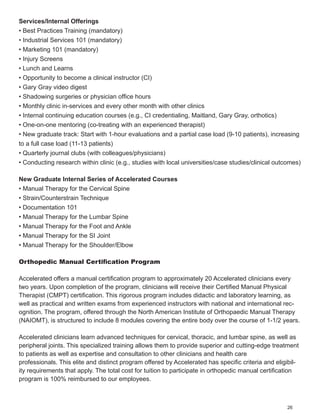 Services/Internal Offerings
• Best Practices Training (mandatory)
• Industrial Services 101 (mandatory)
• Marketing 101 (mandatory)
• Injury Screens
• Lunch and Learns
• Opportunity to become a clinical instructor (CI)
• Gary Gray video digest
• Shadowing surgeries or physician office hours
• Monthly clinic in-services and every other month with other clinics
• Internal continuing education courses (e.g., CI credentialing, Maitland, Gary Gray, orthotics)
• One-on-one mentoring (co-treating with an experienced therapist)
• New graduate track: Start with 1-hour evaluations and a partial case load (9-10 patients), increasing
to a full case load (11-13 patients)
• Quarterly journal clubs (with colleagues/physicians)
• Conducting research within clinic (e.g., studies with local universities/case studies/clinical outcomes)

New Graduate Internal Series of Accelerated Courses
• Manual Therapy for the Cervical Spine
• Strain/Counterstrain Technique
• Documentation 101
• Manual Therapy for the Lumbar Spine
• Manual Therapy for the Foot and Ankle
• Manual Therapy for the SI Joint
• Manual Therapy for the Shoulder/Elbow

Orthopedic Manual Certification Program

Accelerated offers a manual certification program to approximately 20 Accelerated clinicians every
two years. Upon completion of the program, clinicians will receive their Certified Manual Physical
Therapist (CMPT) certification. This rigorous program includes didactic and laboratory learning, as
well as practical and written exams from experienced instructors with national and international rec-
ognition. The program, offered through the North American Institute of Orthopaedic Manual Therapy
(NAIOMT), is structured to include 8 modules covering the entire body over the course of 1-1/2 years.

Accelerated clinicians learn advanced techniques for cervical, thoracic, and lumbar spine, as well as
peripheral joints. This specialized training allows them to provide superior and cutting-edge treatment
to patients as well as expertise and consultation to other clinicians and health care
professionals. This elite and distinct program offered by Accelerated has specific criteria and eligibil-
ity requirements that apply. The total cost for tuition to participate in orthopedic manual certification
program is 100% reimbursed to our employees.



                                                                                                    26
 