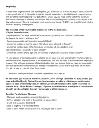 Eligibility

In order to be eligible for the AHS benefit plans, you must work 30 or more hours per week, and work
in job classifications I, II, III and IV. If eligible, you will be enrolled in the AHS benefit program on the
first day of the month following your date of hire, unless you are hired on the first of the month, in
which case, coverage is effective on that date. The short- and long-term disability plans require a 30-
day waiting period. Class V employees hired on or before January 1, 2007, are grandfathered into the
medical, disability and life plans.

You may also enroll your eligible dependents in the medical plans.
 Eligible dependents are:
• Legal spouse—Your legal spouse is the person recognized as your husband or wife under
the laws of the state in which you live.*
• Same-sex domestic partners with a signed affidavit.*
• Unmarried children under the age of 19 (natural, step, adopted, or foster)**
• Unmarried children ages 19 to 25 who are enrolled as full-time students in an
accredited college, university, or trade school**
• Unmarried children of any age who are mentally or physically incapable of self-support**

* If your spouse or domestic partner is eligible for coverage in a plan sponsored by his/her employer,
then he/she is not eligible to enroll in the Accelerated plan and will need to enroll in his/her employer’s
program. You will need to sign an affidavit indicating that your spouse does not have coverage avail-
able through his/her current employer. Please contact Denise Deasy at 815-836-3780 for this form.
You will be able to cover all other dependents.

** Dental and vision plans cover unmarried dependents up to age 26.

All selections you make are effective January 1, 2010, through December 31, 2010, unless you
have a Qualified Family Status Change (see below) or are able to obtain coverage through a
spouse’s open enrollment period. In addition, you must indicate on the health insurance en-
rollment form, “Other Health Coverage,” if you or your dependents are eligible to participate in
a health care benefit plan through your spouse or other insurance.

Qualified Family Status Changes
• Marriage, legal separation, annulment or divorce
• Birth or adoption of a child; or the addition of a dependent
• Death of a spouse or dependent
• Loss of eligibility of a dependent child
• Loss of other health coverage due to a spouse job loss or layoff




                                                                                                      5
 