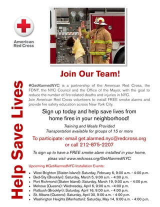 HelpSaveLives
#GetAlarmedNYC is a partnership of the American Red Cross, the
FDNY, the NYC Council and the Office of the Mayor, with the goal to
reduce the number of fire-related deaths and injuries in NYC.
Join American Red Cross volunteers to install FREE smoke alarms and
provide fire safety education across New York City.
Sign up today and help save lives from
home fires in your neighborhood!
Training and Meals Provided
Transportation available for groups of 15 or more
To participate: email get.alarmed.nyc@redcross.org
or call 212-875-2207
To sign up to have a FREE smoke alarm installed in your home,
pleas visit www.redcross.org/GetAlarmedNYC
Upcoming #GetAlarmedNYC Installation Events:
 West Brighton (Staten Island): Saturday, February 6, 9:00 a.m. - 4:00 p.m.
 Bed-Sty (Brooklyn): Saturday, March 5, 9:00 a.m. - 4:00 p.m.
 Port Richmond (Staten Island): Saturday, March 19, 9:00 a.m. - 4:00 p.m.
 Melrose (Queens): Wednesday, April 6, 9:00 a.m. –4:00 p.m.
 Flatbush (Brooklyn): Saturday, April 16, 9:00 a.m. - 4:00 p.m.
 St. Albans (Queens): Saturday, April 30, 9:00 a.m. - 4:00 p.m.
 Washington Heights (Manhattan): Saturday, May 14, 9:00 a.m. - 4:00 p.m.
Join Our Team!
 