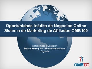 Oportunidade Inédita de Negócios Online 
Sistema de Marketing de Afiliados OMB100 
Apresentado a você por: 
Mayra Henriques – Empreendimentos Digitais  