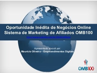 Oportunidade Inédita de Negócios Online 
Sistema de Marketing de Afiliados OMB100 
http://www.omb100.com/br/34620/affiliate 
Apresentado a você por: 
Maurício Oliveira – Empreendimentos Digitais 
 