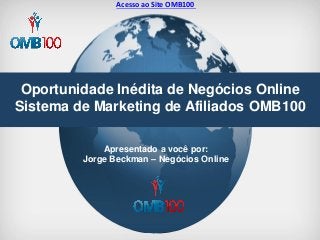 Oportunidade Inédita de Negócios Online Sistema de Marketing de Afiliados OMB100 
Apresentado a você por: Jorge Beckman – Negócios Online 
Acesso ao Site OMB100  