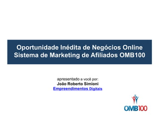 Oportunidade Inédita de Negócios Online 
Sistema de Marketing de Afiliados OMB100 
apresentado a você por: 
João Roberto Simioni 
Empreendimentos Digitais 
 