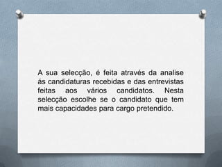 A sua selecção, é feita através da analise ás candidaturas recebidas e das entrevistas feitas aos vários candidatos. Nesta selecção escolhe se o candidato que tem mais capacidades para cargo pretendido.