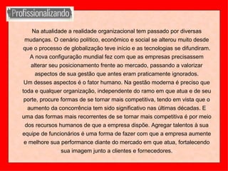 Na atualidade a realidade organizacional tem passado por diversas mudanças. O cenário político, econômico e social se alterou muito desde que o processo de globalização teve início e as tecnologias se difundiram. A nova configuração mundial fez com que as empresas precisassem alterar seu posicionamento frente ao mercado, passando a valorizar aspectos de sua gestão que antes eram praticamente ignorados. Um desses aspectos é o fator humano. Na gestão moderna é preciso que toda e qualquer organização, independente do ramo em que atua e de seu porte, procure formas de se tornar mais competitiva, tendo em vista que o aumento da concorrência tem sido significativo nas últimas décadas. E uma das formas mais recorrentes de se tornar mais competitiva é por meio dos recursos humanos de que a empresa dispõe. Agregar talentos à sua equipe de funcionários é uma forma de fazer com que a empresa aumente e melhore sua performance diante do mercado em que atua, fortalecendo sua imagem junto a clientes e fornecedores. 