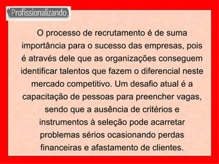 O processo de recrutamento é de suma importância para o sucesso das empresas, pois é através dele que as organizações conseguem identificar talentos que fazem o diferencial neste mercado competitivo. Um desafio atual é a capacitação de pessoas para preencher vagas, sendo que a ausência de critérios e instrumentos à seleção pode acarretar problemas sérios ocasionando perdas financeiras e afastamento de clientes. 