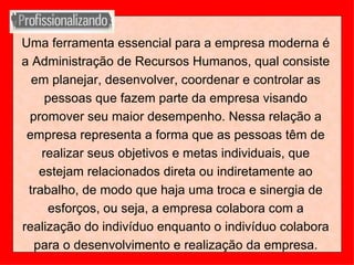 Uma ferramenta essencial para a empresa moderna é a Administração de Recursos Humanos, qual consiste em planejar, desenvolver, coordenar e controlar as pessoas que fazem parte da empresa visando promover seu maior desempenho. Nessa relação a empresa representa a forma que as pessoas têm de realizar seus objetivos e metas individuais, que estejam relacionados direta ou indiretamente ao trabalho, de modo que haja uma troca e sinergia de esforços, ou seja, a empresa colabora com a realização do indivíduo enquanto o indivíduo colabora para o desenvolvimento e realização da empresa. 