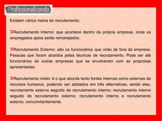 Existem vários meios de recrutamento: Recrutamento Interno: que acontece dentro da própria empresa, onde os empregados aptos serão remanejados. Recrutamento Externo: são os funcionários que virão de fora da empresa. Pessoas que foram atraídos pelas técnicas de recrutamento. Pode ser até funcionários de outras empresas que se envolveram com as propostas apresentadas. Recrutamento misto: é o que aborda tanto fontes internas como externas de recursos humanos, podendo ser adotados em três alternativas, sendo elas, recrutamento externo seguido de recrutamento interno; recrutamento interno seguido de recrutamento externo; recrutamento interno e recrutamento externo, concomitantemente. 