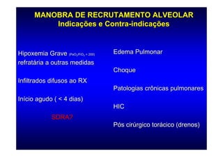 MANOBRA DE RECRUTAMENTO ALVEOLAR
          Indicações e Contra-indicações


Hipoxemia Grave (PaO /FiO < 200)
                        2   2
                                   Edema Pulmonar
refratária a outras medidas
                                   Choque
Infiltrados difusos ao RX
                                   Patologias crônicas pulmonares
Início agudo ( < 4 dias)
                                   HIC
             SDRA?
                                   Pós cirúrgico torácico (drenos)
 