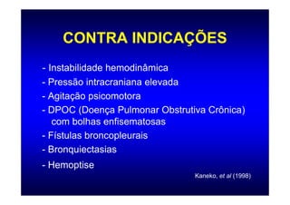 CONTRA INDICAÇÕES
- Instabilidade hemodinâmica
- Pressão intracraniana elevada
- Agitação psicomotora
- DPOC (Doença Pulmonar Obstrutiva Crônica)
   com bolhas enfisematosas
- Fístulas broncopleurais
- Bronquiectasias
- Hemoptise
                                Kaneko, et al (1998)
 