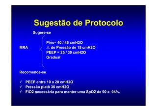 Sugestão de Protocolo
      Sugere-se

               Pins= 40 / 45 cmH2O
MRA              de Pressão de 15 cmH2O
               PEEP = 25 / 30 cmH2O
               Gradual


Recomenda-se

  PEEP entre 10 a 20 cmH2O
  Pressão platô 30 cmH2O
  FiO2 necessária para manter uma SpO2 de 90 a 94%.
 
