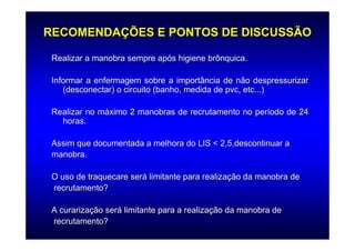 RECOMENDAÇÕES E PONTOS DE DISCUSSÃO

 Realizar a manobra sempre após higiene brônquica.

 Informar a enfermagem sobre a importância de não despressurizar
    (desconectar) o circuito (banho, medida de pvc, etc...)

 Realizar no máximo 2 manobras de recrutamento no período de 24
   horas.

 Assim que documentada a melhora do LIS < 2,5,descontinuar a
 manobra.

 O uso de traquecare será limitante para realização da manobra de
 recrutamento?

 A curarização será limitante para a realização da manobra de
 recrutamento?
 