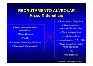 RECRUTAMENTO ALVEOLAR
           Risco X Benefício
                                  Respostas a Citoquinas
                                      Permeabilidade
    Re-expansão de àreas         microvascular pulmonar
        colapsadas
                                    Shunt intrapulmonar
        Troca Gasosa
                                       Lesão estrutural
            SatO2
                                 Hemodinâmica (P.A. , DC)
Líquido extravascular pulmonar
                                   Fluxo sanguínea portal,
   Complacência pulmonar              renal, esplênico
                                              PIC
                                         Prognóstico?

                                 Tadine R., Mitsunaga N. 2004
 