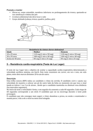 Recrutamento – DAN-REC-1 / V 1.39 de 22/01/2013 - Página 8 de 9 - © ANSB!– http://www.ansb.org.br!
Posição a manter
• ElevarSse,!corpo!estendido,!membros!inferiores!no!prolongamento!do!tronco,!apoiandoSse!
nos!antebraços!e!dedos!dos!pés!
• A!cintura!abdominal!não!deve!tocar!o!solo!
• Corpo!alinhado!(cabeça,!tronco,!quadris,!joelhos,!pés)!
!
!
Resistência*da*cintura*dorso8abdominal*
Idade* Mulher* Homem*
18!a!29!anos! 110!seg!(1!min!e!50!seg)! 110!seg!(1!min!e!50!seg)!
30!a!39!anos! 100!seg!(1!min!e!40!seg)! 100!seg!(1!min!e!40!seg)!
Acima!de!40!anos! 85!seg!(1!min!e!25!seg)! 85!seg!(1!min!e!25!seg)!
!
5 – Resistência cardio-respiratária (Teste de Luc Leger)
!
O!teste!de!Luc!Leger!tem!o!objetivo!de!avaliar!a!capacidade!cardioSrespiratória!determinando!a!
velocidade! aeróbica! máxima,! em! km/h.! Este! teste! consistem! em! correr,! em! vai! e! vem,! em! solo!
plano,!entre!dois!marcos!distantes!20!m!um!do!outro.!
!
Descrição
Uma! trilha! sonora! (BIP)! indica! ao! candidato! o! ritmo! da! corrida.! O! candidato! corre! e! ajusta! sua!
velocidade!de!maneira!a!colocar!um!pé!do!outro!lado!da!linha!no!momento!em!que!toca!o!sinal!
(podeSse!tolerar!1!ou!2!m!de!atraso!,!desde!que!o!candidato!mantenha!ou!diminuir!essa!distância!
nos!intervalos!seguintes).!
No!início!do!teste!a!velocidade!é!lenta,!e!em!seguida!ela!aumenta!a!cada!60!segundos.!Cada!etapa!de!
60! segundos! corresponde! a! um! nível.! O! candidato! que! cai! ou! escorrega! durante! o! teste! pode!
prosseguir.!
O!candidato!que!não!consegue!mais!seguir!o!ritmo!abandona!a!prova,!ou!senão!o!examinador!o!
manda!parar,!e!diz!a!ele!o!nível!ou!meio!nível!atingido.!
!
 