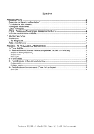 Recrutamento – DAN-REC-1 / V 1.39 de 22/01/2013 - Página 1 de 9 - © ANSB!– http://www.ansb.org.br!
Sumário
APRESENTAÇÃO........................................................................................................................ 2!
Quem são os Sapadores-Bombeiros?...................................................................................... 2!
Condições de recrutamento...................................................................................................... 2!
Formações necessárias............................................................................................................ 3!
Outras formações ..................................................................................................................... 4!
ANSB – Associação Nacional dos Sapadores-Bombeiros ....................................................... 2!
Uniforme, equipamento, material.............................................................................................. 4!
O RECRUTAMENTO ................................................................................................................... 4!
Preparação ............................................................................................................................... 4!
O dia das provas....................................................................................................................... 4!
Após o recrutamento ................................................................................................................ 4!
ANEXOS – AS PROVAS DE APTIDÃO FÍSICA .......................................................................... 5!
1 - Teste de Killy ....................................................................................................................... 5!
2 – Resistência muscular dos membros superiores (flexões – extensões).............................. 5!
Posição'de'início'(posição'alta)'..........................................................................................................................................................'5!
Posição'baixa'..............................................................................................................................................................................................'6!
Orientações'..................................................................................................................................................................................................'6!
3 - Flexibilidade......................................................................................................................... 6!
4 – Resistência da cintura dorso-abdominal............................................................................. 7!
Posição'inicial'............................................................................................................................................................................................'7!
Posição'a'manter'......................................................................................................................................................................................'8!
5 – Resistência cardio-respiratária (Teste de Luc Leger)......................................................... 8!
Descrição'......................................................................................................................................................................................................'8!
! !
 