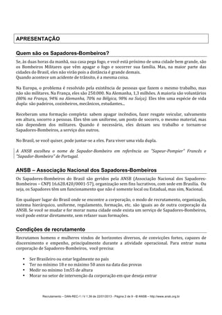 Recrutamento – DAN-REC-1 / V 1.39 de 22/01/2013 - Página 2 de 9 - © ANSB!– http://www.ansb.org.br!
!
!
APRESENTAÇÃO
Quem são os Sapadores-Bombeiros?
Se,!às!duas!horas!da!manhã,!sua!casa!pega!fogo,!e!você!está!próximo!de!uma!cidade!bem!grande,!são!
os! Bombeiros! Militares! que! vêm! apagar! o! fogo! e! socorrer! sua! família.! Mas,! na! maior! parte! das!
cidades!do!Brasil,!eles!não!virão!pois!a!distância!é!grande!demais.!
Quando!acontece!um!acidente!de!trânsito,!é!a!mesma!coisa.!
!
Na!Europa,!o!problema!é!resolvido!pela!existência!de!pessoas!que!fazem!o!mesmo!trabalho,!mas!
não!são!militares.!Na!França,!eles!são!250.000.!Na!Alemanha,!1,3!milhões.!A!maioria!são!voluntários'
(80%'na'França,'94%'na'Alemanha,'70%'na'Bélgica,'98%'na'Suíça).'Eles!têm!uma!espécie!de!vida!
dupla:!são!padeiros,!cozinheiros,!mecânicos,!estudantes...!
!
Receberam!uma!formação!completa:!sabem!apagar!incêndios,!fazer!resgate!veicular,!salvamento!
em!altura,!socorro!a!pessoas.!Eles!têm!um!uniforme,!um!posto!de!socorro,!o!mesmo!material,!mas!
não! dependem! dos! militares.! Quando! é! necessário,! eles! deixam! seu! trabalho! e! tornamSse!
SapadoresSBombeiros,!a!serviço!dos!outros.!
!
No!Brasil,!se!você!quiser,!pode!juntarSse!a!eles.!Para!viver!uma!vida!dupla.!
!
A' ANSB' escolheu' o' nome' de' SapadorMBombeiro' em' referência' ao' "SapeurMPompier"' Francês' e'
"SapadorMBombeiro"'de'Portugal.'
ANSB – Associação Nacional dos Sapadores-Bombeiros
Os! SapadoresSBombeiros! do! Brasil! são! geridos! pela! ANSB! (Associação! Nacional! dos! SapadoresS
Bombeiros!–!CNPJ!16.628.420/0001S57),!organização!sem!fins!lucrativos,!com!sede!em!Brasilia.!!Ou!
seja,!os!Sapadores!têm!um!funcionamento!que!não!é!somente!local!ou!Estadual,!mas!sim,!Nacional.!!
!
Em!qualquer!lugar!do!Brasil!onde!se!encontre!a!corporação,!o!modo!de!recrutamento,!organização,!
sistema!hierárquico,!uniforme,!regulamento,!formação,!etc.!são!iguais!ao!de!outra!corporação!da!
ANSB.!Se!você!se!mudar!e!for!morar!numa!cidade!onde!exista!um!serviço!de!SapadoresSBombeiros,!
você!pode!entrar!diretamente,!sem!refazer!suas!formações.!
Condições de recrutamento
Recrutamos!homens!e!mulheres!vindos!de!horizontes!diversos,!de!convicções!fortes,!capazes!de!
discernimento! e! empenho,! principalmente! durante! a! atividade! operacional.! Para! entrar! numa!
corporação!de!SapadoresSBombeiros,!!você!precisa:!
!
• Ser!Brasileiro!ou!estar!legalmente!no!país!
• Ter!no!mínimo!18!e!no!máximo!50!anos!na!data!das!provas!
• Medir!no!mínimo!1m55!de!altura!
• Morar!no!setor!de!intervenção!da!corporação!em!que!deseja!entrar!
 