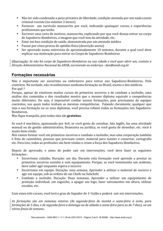 Recrutamento – DAN-REC-1 / V 1.39 de 22/01/2013 - Página 3 de 9 - © ANSB!– http://www.ansb.org.br!
• Não!ter!sido!condenado!a!pena!privativa!de!liberdade,!condição!atestada!por!um!nada!consta!
criminal!recente!(no!máximo!3!meses)!
• Fornecer! ! um! currículo! manuscrito! por! você,! indicando! quaisquer! cursos! e! experiências!
profissionais!que!tenha!
• Escrever!uma!carta!de!motivos,!manuscrita,!explicando!por!que!você!deseja!entrar!no!corpo!
de!SapadoresSBombeiros,!a!imagem!que!você!tem!da!atividade,!etc.!
• Estar!em!boa!condição!de!saúde,!demonstrada!por!um!atestado!médico!
• Passar!por!cinco!provas!de!aptidão!física!(descrição!anexa)!
• Ser!aprovado!numa!entrevista!de!aproximadamente!10!minutos,!durante!a!qual!você!deve!
explicar!sua!motivação!para!entrar!no!Corpo!de!SapadoresSBombeiros!
!
Observação:'Se'não'há'corpo'de'SapadoresMBombeiros'na'sua'cidade'e'você'quer'abrir'um,'contate'a'
Direção'Administrativa'Nacional'da'ANSB,'escrevendo'ao'endereço':'dan@ansb.org.br'
!
Formações necessárias
Não! é! importante! ser! socorrista! ou! enfermeiro! para! entrar! nos! SapadoresSBombeiros.! Pelo!
contrário.!Na!verdade,!não!reconhecemos!nenhuma!formação!no!Brasil,!exceto!a!dos!médicos.!
Por!quê!?!
Porque,!apesar!de!existirem!muitos!cursos!de!primeiros!socorros!e!de!combate!a!incêndio,!uma!
análise! dos! conteúdos! e! dos! resultados! mostra! que! o! mesmo! diploma! equivale! a! competências!
muito! diferentes.! Ou! seja,! é! impossível! confiar! nessas! formações,! pois! precisamos! de! equipes!
coerentes,!nas!quais!todos!tenham!as!mesmas!competências.!!Falando!claramente,!qualquer!que!
seja!a!sua!formação!ou!os!seus!diplomas,!você!precisa!refazer!todas!as!formações!nos!SapadoresS
Bombeiros.!
Mas!fique!tranquilo,!pois!todas!elas!são!gratuitas.!
!
Se!você!é!mecânico,!apaixonado!por!4x4,!se!você!gosta!de!cozinhar,!fala!Inglês,!faz!uma!atividade!
manual!ou!de!gestão!administrativa,!financeira!ou!jurídica,!se!você!gosta!de!desenhar,!etc.!você!é!
muito!bemSvindo.!
Nós!vamos!formar!você!em!primeiros!socorros!e!combate!a!incêndio,!mas!uma!corporação!também!
é!feita!de!caminhões,!pessoas!que!precisam!comer,!material!para!manter!e!consertar,!cartografia!
etc.!Para!isso,!todas!as!profissões!são!bemSvindas!e!criam!a!força!dos!SapadoresSBombeiros.!
!
Depois! de! aprovado,! e! antes! de! poder! sair! em! intervenções,! você! deve! fazer! as! seguintes!
formações!:!
• Socorrismo! cidadão.! Duração:! um! dia.! Durante! esta! formação! você! aprende! a! prestar! os!
primeiros!socorros!sozinho!e!sem!equipamento.!Porque,!se!você!testemunha!um!acidente,!
deve!saber!agir!enquanto!espera!o!socorro!
• Socorrismo!em!equipe.!Duração:!uma!semana.!Aprender!a!utilizar!o!material!de!socorro!e!
agir!em!equipe,!sob!as!ordens!de!um!Chefe!ou!Subchefe!
• Combate! a! incêndio.! Duração:! Duas! semanas.! Aprender! a! utilizar! um! equipamento! de!
proteção!individual,!um!esguicho,!a!apagar!um!fogo,!fazer!salvamentos!em!altura,!utilizar!
escadas,!etc.!
!
Com!esses!três!cursos,!você!terá!o!grau!de!Sapador!de!1o!Galão!e!poderá!!sair!em!intervenções.!
!
As' formações' são' em' semanas' inteiras' (de' segundaMfeira' de' manhã' a' sextaMfeira' à' noite,' para'
formações'de'5'dias,'e'de'segundaMfeira'a'domingo'ou'de'sábado'a'sextaMfeira'para'as'de'7'dias),'ou'em'
vários'finais'de'semana..'
 