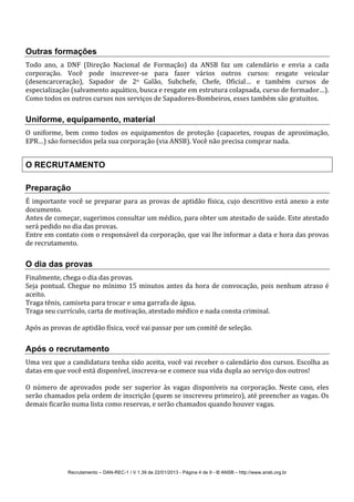 Recrutamento – DAN-REC-1 / V 1.39 de 22/01/2013 - Página 4 de 9 - © ANSB!– http://www.ansb.org.br!
!
Outras formações
Todo! ano,! a! DNF! (Direção! Nacional! de! Formação)! da! ANSB! faz! um! calendário! e! envia! a! cada!
corporação.! Você! pode! inscreverSse! para! fazer! vários! outros! cursos:! resgate! veicular!
(desencarceração),! Sapador! de! 2o! Galão,! Subchefe,! Chefe,! Oficial…! e! também! cursos! de!
especialização!(salvamento!aquático,!busca!e!resgate!em!estrutura!colapsada,!curso!de!formador…).!
Como!todos!os!outros!cursos!nos!serviços!de!SapadoresSBombeiros,!esses!também!são!gratuitos.!
!
Uniforme, equipamento, material
O! uniforme,! bem! como! todos! os! equipamentos! de! proteção! (capacetes,! roupas! de! aproximação,!
EPR…)!são!fornecidos!pela!sua!corporação!(via!ANSB).!Você!não!precisa!comprar!nada.!
!
O RECRUTAMENTO
Preparação
É!importante!você!se!preparar!para!as!provas!de!aptidão!física,!cujo!descritivo!está!anexo!a!este!
documento.!!
Antes!de!começar,!sugerimos!consultar!um!médico,!para!obter!um!atestado!de!saúde.!Este!atestado!
será!pedido!no!dia!das!provas.!
Entre!em!contato!com!o!responsável!da!corporação,!que!vai!lhe!informar!a!data!e!hora!das!provas!
de!recrutamento.!
!
O dia das provas
Finalmente,!chega!o!dia!das!provas.!
Seja!pontual.!Chegue!no!mínimo!15!minutos!antes!da!hora!de!convocação,!pois!nenhum!atraso!é!
aceito.!
Traga!tênis,!camiseta!para!trocar!e!uma!garrafa!de!água.!
Traga!seu!currículo,!carta!de!motivação,!atestado!médico!e!nada!consta!criminal.!
!
Após!as!provas!de!aptidão!física,!você!vai!passar!por!um!comitê!de!seleção.!
!
Após o recrutamento
Uma!vez!que!a!candidatura!tenha!sido!aceita,!você!vai!receber!o!calendário!dos!cursos.!Escolha!as!
datas!em!que!você!está!disponível,!inscrevaSse!e!comece!sua!vida!dupla!ao!serviço!dos!outros!!
!
O! número! de! aprovados! pode! ser! superior! às! vagas! disponíveis! na! corporação.! Neste! caso,! eles!
serão!chamados!pela!ordem!de!inscrição!(quem!se!inscreveu!primeiro),!até!preencher!as!vagas.!Os!
demais!ficarão!numa!lista!como!reservas,!e!serão!chamados!quando!houver!vagas.!
!
! !
 