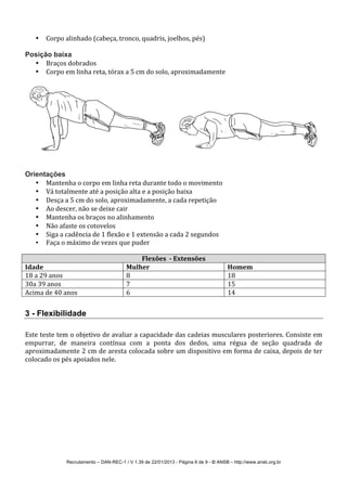 Recrutamento – DAN-REC-1 / V 1.39 de 22/01/2013 - Página 6 de 9 - © ANSB!– http://www.ansb.org.br!
• Corpo!alinhado!(cabeça,!tronco,!quadris,!joelhos,!pés)!
!
Posição baixa
• Braços!dobrados!
• Corpo!em!linha!reta,!tórax!a!5!cm!do!solo,!aproximadamente!
!
! !
!
!
Orientações
• Mantenha!o!corpo!em!linha!reta!durante!todo!o!movimento!
• Vá!totalmente!até!a!posição!alta!e!a!posição!baixa!
• Desça!a!5!cm!do!solo,!aproximadamente,!a!cada!repetição!
• Ao!descer,!não!se!deixe!cair!
• Mantenha!os!braços!no!alinhamento!
• Não!afaste!os!cotovelos!
• Siga!a!cadência!de!1!flexão!e!1!extensão!a!cada!2!segundos!
• Faça!o!máximo!de!vezes!que!puder!
!
Flexões**8*Extensões*
Idade* Mulher* Homem*
18!a!29!anos! 8! 18!
30a!39!anos! 7! 15!
Acima!de!40!anos! 6! 14!
!
3 - Flexibilidade
!
Este!teste!tem!o!objetivo!de!avaliar!a!capacidade!das!cadeias!musculares!posteriores.!Consiste!em!
empurrar,! de! maneira! contínua! com! a! ponta! dos! dedos,! uma! régua! de! seção! quadrada! de!
aproximadamente!2!cm!de!aresta!colocada!sobre!um!dispositivo!em!forma!de!caixa,!depois!de!ter!
colocado!os!pés!apoiados!nele.!
!
 