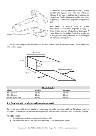 Recrutamento – DAN-REC-1 / V 1.39 de 22/01/2013 - Página 7 de 9 - © ANSB!– http://www.ansb.org.br!
!
O!candidato!sentaSse!em!uma!prancha,!!e!seus!
joelhos! são! ligados! por! uma! fita! sobre! as!
rótulas.!O!zero!de!referência!da!graduação!do!
dispositivo!é!colocado!como!moldura!da!placa!
superior,!a!15!cm!acima!do!plano!de!apoio!dos!
pés.!
!
Por! flexão! do! tronco,! com! os! braços!
estendidos,! o! candidato! empurra! a! régua.! O!
teste! é! feito! com! os! pés! juntos! e! descalços.! A!
duração!total!é!limitada!a!2!minutos,!sendo!que!
a!posição!mais!avançada!deve!ser!mantida!por!
no!mínimo!dois!segundos.!
!
!
O!contato!com!a!régua!deve!ser!mantido!durante!todo!o!teste.!Você!tem!direito!a!duas!tentativas,!
sem!sair!do!lugar.!!
!
!
!
!
Flexibilidade*
Idade* Mulher* Homem*
18!a!29!anos! 23!cm! 23!cm!
30!a!39!anos! 21!cm! 21!cm!
Acima!de!40!anos! 19!cm! 19!cm!
!
4 – Resistência da cintura dorso-abdominal
!
Este!teste!tem!o!objetivo!de!avaliar!a!capacidade!muscular!da!cintura!pélvica.!Para!isso,!é!preciso!
manter!o!corpo!estendido!o!maior!tempo!possível,!apoiado!sobre!os!antebraços!e!os!dedos!dos!pés.!
!
Posição inicial
• Apoiado!nos!antebraços,!com!um!joelho!no!solo!
• Pés!separados!em!10!cm,!apoiandoSse!sobre!a!face!inferior!dos!dedos!
 
