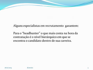 Alguns especialistas em recrutamento garantem:
Para o “headhunter” o que mais conta na hora da
contratação é o nível hierárquico em que se
encontra o candidato dentro de sua carreira.

06/01/2014

JGretzitz

3

 