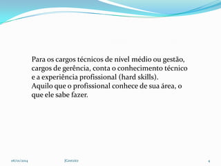 Para os cargos técnicos de nível médio ou gestão,
cargos de gerência, conta o conhecimento técnico
e a experiência profissional (hard skills).
Aquilo que o profissional conhece de sua área, o
que ele sabe fazer.

06/01/2014

JGretzitz

4

 