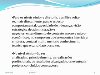 •Para os níveis sênior e diretoria, a análise voltase, mais diretamente, para o aspecto
comportamental, capacidade de liderança, visão
estratégica de administração e
negócios, entendimento do contexto macro e microeconômicos, no campo em que se encontra inserida a
empresa, conta ai muito menos o conhecimento
técnico que o candidato possa ter.
•No nível sênior vão ser
analisadas, principalmente, as realizações
profissionais, os resultados alcançados, os eventuais
projetos concluídos com sucesso
06/01/2014

JGretzitz

5

 