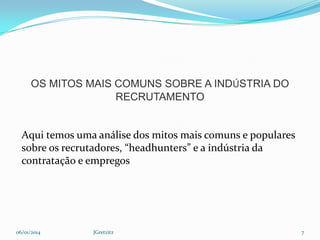 OS MITOS MAIS COMUNS SOBRE A INDÚSTRIA DO
RECRUTAMENTO

Aqui temos uma análise dos mitos mais comuns e populares
sobre os recrutadores, “headhunters” e a indústria da
contratação e empregos

06/01/2014

JGretzitz

7

 