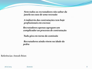 Nem todos os recrutadores vão saltar da
janela no caso de uma recessão
A indústria das contratações tem hoje
profissionais em excesso
Recrutadores apenas agregam um
complicador ao processo de contratação
Tudo gira em torno da comissão
Recrutadores ainda vivem na idade da
pedra

Referências: Amosh Brien

06/01/2014

JGretzitz

8

 