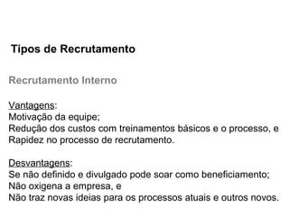 Recrutamento Interno
Vantagens:
Motivação da equipe;
Redução dos custos com treinamentos básicos e o processo, e
Rapidez no processo de recrutamento.
Desvantagens:
Se não definido e divulgado pode soar como beneficiamento;
Não oxigena a empresa, e
Não traz novas ideias para os processos atuais e outros novos.
Tipos de Recrutamento
 