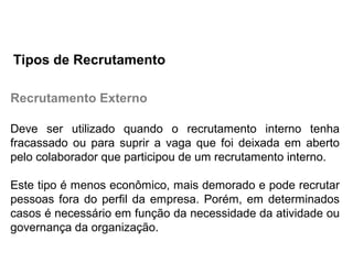 Recrutamento Externo
Deve ser utilizado quando o recrutamento interno tenha
fracassado ou para suprir a vaga que foi deixada em aberto
pelo colaborador que participou de um recrutamento interno.
Este tipo é menos econômico, mais demorado e pode recrutar
pessoas fora do perfil da empresa. Porém, em determinados
casos é necessário em função da necessidade da atividade ou
governança da organização.
Tipos de Recrutamento
 