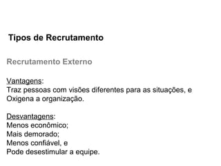 Recrutamento Externo
Vantagens:
Traz pessoas com visões diferentes para as situações, e
Oxigena a organização.
Desvantagens:
Menos econômico;
Mais demorado;
Menos confiável, e
Pode desestimular a equipe.
Tipos de Recrutamento
 