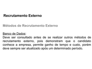 Métodos de Recrutamento Externo
Banco de Dados:
Deve ser consultado antes de se realizar outros métodos de
recrutamento externo, pois demonstram que o candidato
conhece a empresa, permite ganho de tempo e custo, porém
deve sempre ser atualizado após um determinado período.
Recrutamento Externo
 