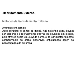 Métodos de Recrutamento Externo
Anúncios em Jornais:
Após consultar o banco de dados, não havendo êxito, deverá
ser elaborado o recrutamento através de anúncios em jornais,
pois através deste um elevado número de candidatos tomarão
conhecimento do cargo disponível, satisfazendo assim as
necessidades da empresa.
Recrutamento Externo
 
