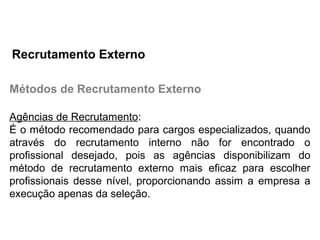 Métodos de Recrutamento Externo
Agências de Recrutamento:
É o método recomendado para cargos especializados, quando
através do recrutamento interno não for encontrado o
profissional desejado, pois as agências disponibilizam do
método de recrutamento externo mais eficaz para escolher
profissionais desse nível, proporcionando assim a empresa a
execução apenas da seleção.
Recrutamento Externo
 