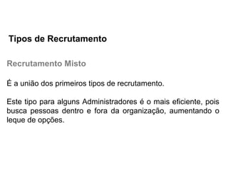 Recrutamento Misto
É a união dos primeiros tipos de recrutamento.
Este tipo para alguns Administradores é o mais eficiente, pois
busca pessoas dentro e fora da organização, aumentando o
leque de opções.
Tipos de Recrutamento
 