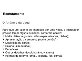 O Anúncio da Vaga
Para que um talento se interesse por uma vaga, o recrutador
precisa tomar alguns cuidados, conforme abaixo:
 Mídia utilizada (jornais, sites especializados, rádios);
 Apresentação da empresa (nome ou não?);
 Descrição da cargo;
 Salário (sim ou não?)
 Benefícios
 Outros detalhes (local, horário, viagens)
 Formas de retorno (email, telefone, fax, correio)
Recrutamento
 