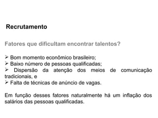 Fatores que dificultam encontrar talentos?
 Bom momento econômico brasileiro;
 Baixo número de pessoas qualificadas;
 Dispersão da atenção dos meios de comunicação
tradicionais, e
 Falta de técnicas de anúncio de vagas.
Em função desses fatores naturalmente há um inflação dos
salários das pessoas qualificadas.
Recrutamento
 